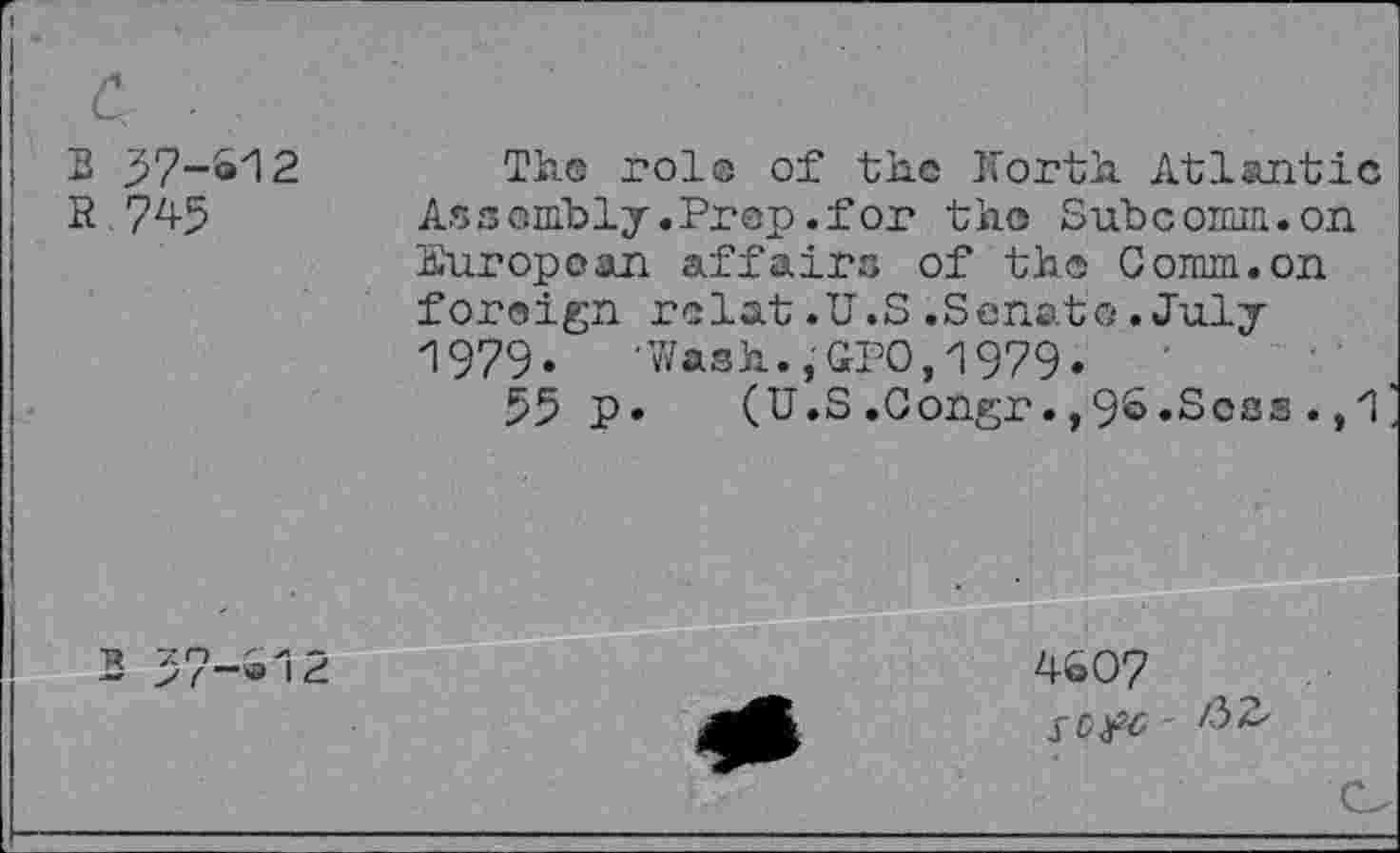 ﻿3 37-612
R 745
Th.® role of the Korth Atlantic Assembly.Prep.for the Subcomm.on European affairs of th® Comm.on foreign relat.U.S.Senate.July 1979. -Wash.,GPO,1979.
55 P* (U.S.Congr.,9&»Soss.,1
4607